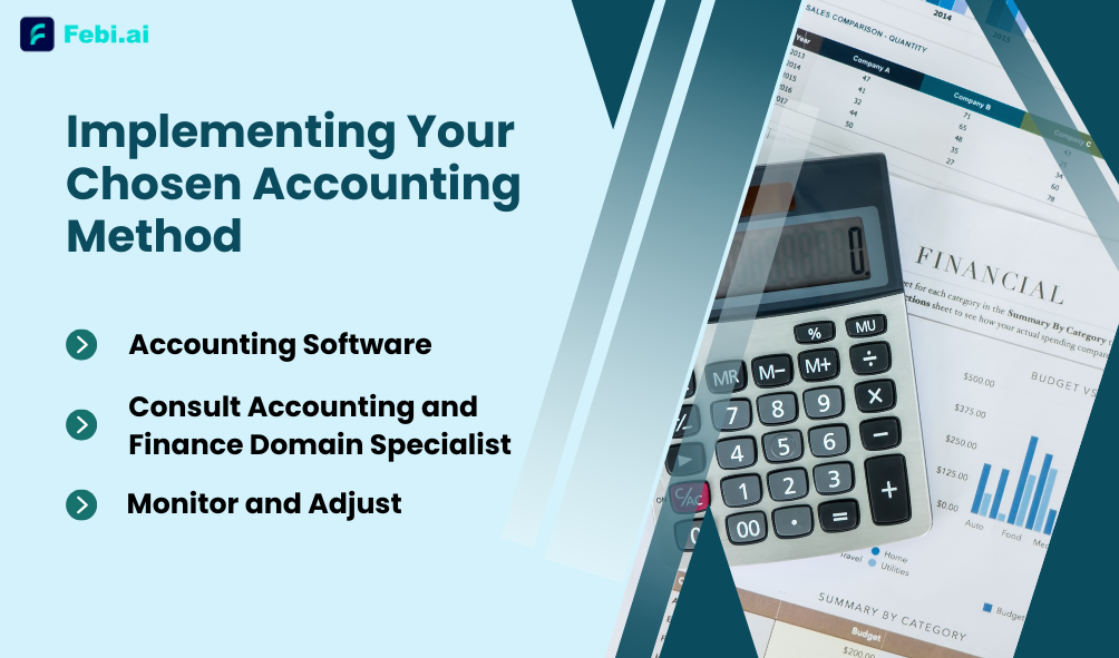 Implementing Your Chosen Accounting Method'></img></p>
<h3>1. Accounting Software: </h3>
<p>Use software that supports your chosen method. Febi.ai is flexible in this way too, as it offers both, cash accounting and accrual accounting. Moreover, the entire bookkeeping, tax compliance, payments and invoicing is taken care of with the help of advanced AI/ML algorithms at our end. So, you can focus on running your business. </p>
<h3>2. Consult Accounting and Finance Domain Specialist: </h3>
<p>We’d suggest you <a href=